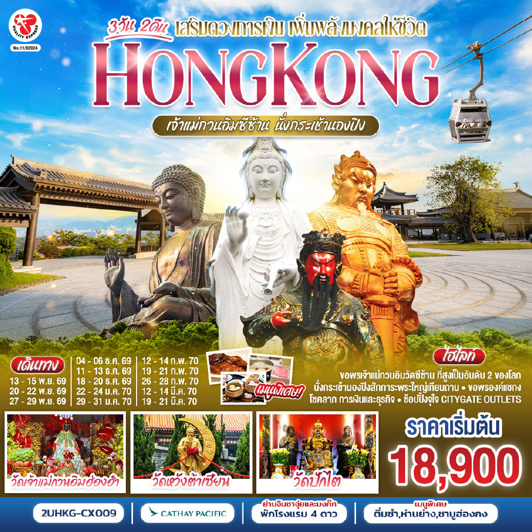 เปิดทางโชคลาภ เสริมดวงการเงิน เพิ่มพลังมงคลให้ชีวิต | นั่งกระเช้านองปิง  |
1.วัดเจ้าแม่กวนอิมซีซ้าน 2.วัดกวนไท 3.วัดหวังต้าเซียน 4.พระใหญ่เกาะลันเตา 5.เจ้าแม่กวนอิมฮ่องฮำ 6.วัดปักไต 7.วัดแชกงหมิว | พักโรงแรม 4 ดาว แหล่งช้อปปิ้ง.. ย่านจิมซาจุ่ยหรือย่านมงก๊ก | เมนูพิเศษ.. ติ่มซำฮ่องกง ห่านย่างรสเลิศ และชาบูสไตล์ฮ่องกง